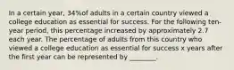 In a certain​ year, 34​%of adults in a certain country viewed a college education as essential for success. For the following​ ten-year period, this percentage increased by approximately 2.7 each year. The percentage of adults from this country who viewed a college education as essential for success x years after the first year can be represented by​ ________.