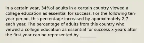 In a certain​ year, 34​%of adults in a certain country viewed a college education as essential for success. For the following​ ten-year period, this percentage increased by approximately 2.7 each year. The percentage of adults from this country who viewed a college education as essential for success x years after the first year can be represented by​ ________.