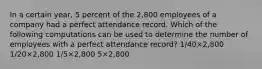 In a certain year, 5 percent of the 2,800 employees of a company had a perfect attendance record. Which of the following computations can be used to determine the number of employees with a perfect attendance record? 1/40×2,800 1/20×2,800 1/5×2,800 5×2,800