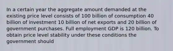 In a certain year the aggregate amount demanded at the existing price level consists of 100 billion of consumption 40 billion of investment 10 billion of net exports and 20 billion of government purchases. Full employment GDP is 120 billion. To obtain price level stability under these conditions the government should