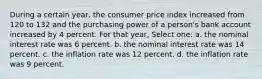 During a certain year, the consumer price index increased from 120 to 132 and the purchasing power of a person's bank account increased by 4 percent. For that year, Select one: a. the nominal interest rate was 6 percent. b. the nominal interest rate was 14 percent. c. the inflation rate was 12 percent. d. the inflation rate was 9 percent.