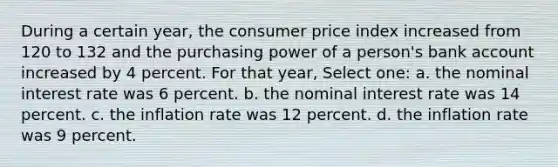 During a certain year, the consumer price index increased from 120 to 132 and the purchasing power of a person's bank account increased by 4 percent. For that year, Select one: a. the nominal interest rate was 6 percent. b. the nominal interest rate was 14 percent. c. the inflation rate was 12 percent. d. the inflation rate was 9 percent.