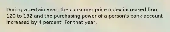 During a certain year, the consumer price index increased from 120 to 132 and the purchasing power of a person's bank account increased by 4 percent. For that year,