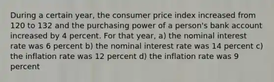 During a certain year, the consumer price index increased from 120 to 132 and the purchasing power of a person's bank account increased by 4 percent. For that year, a) the nominal interest rate was 6 percent b) the nominal interest rate was 14 percent c) the inflation rate was 12 percent d) the inflation rate was 9 percent