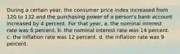 During a certain year, the consumer price index increased from 120 to 132 and the purchasing power of a person's bank account increased by 4 percent. For that year, a. the nominal interest rate was 6 percent. b. the nominal interest rate was 14 percent. c. the inflation rate was 12 percent. d. the inflation rate was 9 percent.