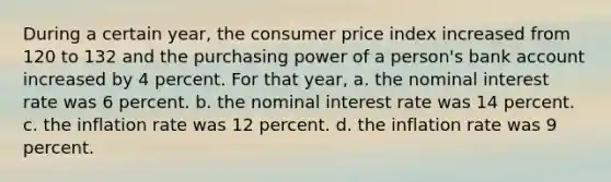 During a certain year, the consumer price index increased from 120 to 132 and the purchasing power of a person's bank account increased by 4 percent. For that year, a. the nominal interest rate was 6 percent. b. the nominal interest rate was 14 percent. c. the inflation rate was 12 percent. d. the inflation rate was 9 percent.