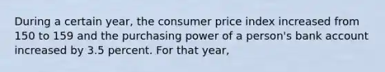 During a certain year, the consumer price index increased from 150 to 159 and the purchasing power of a person's bank account increased by 3.5 percent. For that year,