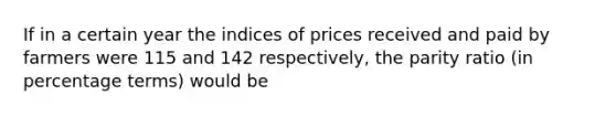 If in a certain year the indices of prices received and paid by farmers were 115 and 142 respectively, the parity ratio (in percentage terms) would be