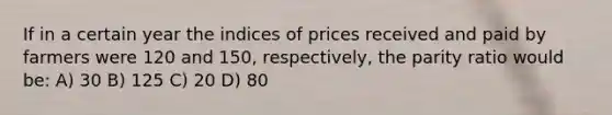 If in a certain year the indices of prices received and paid by farmers were 120 and 150, respectively, the parity ratio would be: A) 30 B) 125 C) 20 D) 80