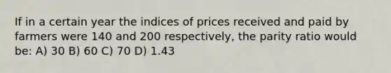 If in a certain year the indices of prices received and paid by farmers were 140 and 200 respectively, the parity ratio would be: A) 30 B) 60 C) 70 D) 1.43