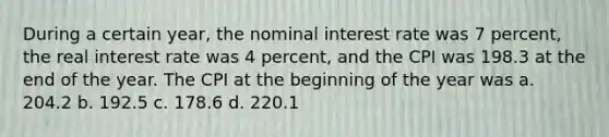 During a certain year, the nominal interest rate was 7 percent, the real interest rate was 4 percent, and the CPI was 198.3 at the end of the year. The CPI at the beginning of the year was a. 204.2 b. 192.5 c. 178.6 d. 220.1