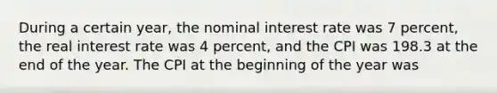 During a certain year, the nominal interest rate was 7 percent, the real interest rate was 4 percent, and the CPI was 198.3 at the end of the year. The CPI at the beginning of the year was