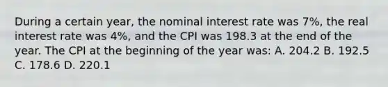 During a certain year, the nominal interest rate was 7%, the real interest rate was 4%, and the CPI was 198.3 at the end of the year. The CPI at the beginning of the year was: A. 204.2 B. 192.5 C. 178.6 D. 220.1