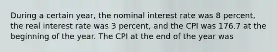 During a certain year, the nominal interest rate was 8 percent, the real interest rate was 3 percent, and the CPI was 176.7 at the beginning of the year. The CPI at the end of the year was