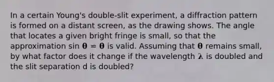 In a certain Young's double-slit experiment, a diffraction pattern is formed on a distant screen, as the drawing shows. The angle that locates a given bright fringe is small, so that the approximation sin 𝛉 ⋍ 𝛉 is valid. Assuming that 𝛉 remains small, by what factor does it change if the wavelength 𝛌 is doubled and the slit separation d is doubled?