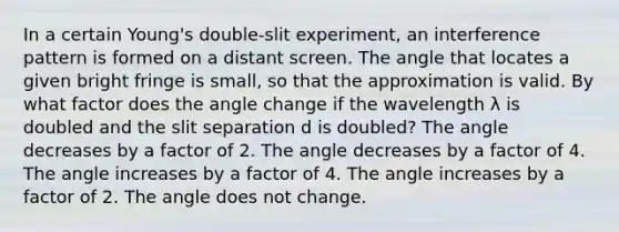 In a certain Young's double-slit experiment, an interference pattern is formed on a distant screen. The angle that locates a given bright fringe is small, so that the approximation is valid. By what factor does the angle change if the wavelength λ is doubled and the slit separation d is doubled? The angle decreases by a factor of 2. The angle decreases by a factor of 4. The angle increases by a factor of 4. The angle increases by a factor of 2. The angle does not change.