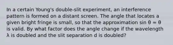 In a certain Young's double-slit experiment, an interference pattern is formed on a distant screen. The angle that locates a given bright fringe is small, so that the approximation sin θ ≈ θ is valid. By what factor does the angle change if the wavelength λ is doubled and the slit separation d is doubled?