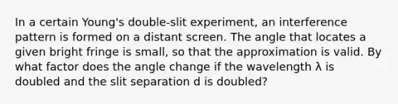 In a certain Young's double-slit experiment, an interference pattern is formed on a distant screen. The angle that locates a given bright fringe is small, so that the approximation is valid. By what factor does the angle change if the wavelength λ is doubled and the slit separation d is doubled?