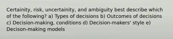 Certainity, risk, uncertainity, and ambiguity best describe which of the following? a) Types of decisions b) Outcomes of decisions c) Decision-making, conditions d) Decision-makers' style e) Decison-making models