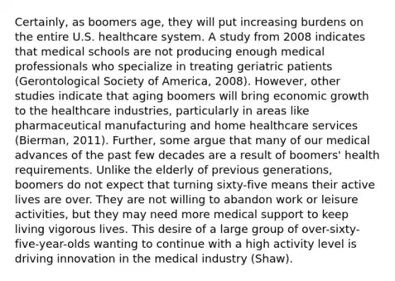 Certainly, as boomers age, they will put increasing burdens on the entire U.S. healthcare system. A study from 2008 indicates that medical schools are not producing enough medical professionals who specialize in treating geriatric patients (Gerontological Society of America, 2008). However, other studies indicate that aging boomers will bring economic growth to the healthcare industries, particularly in areas like pharmaceutical manufacturing and home healthcare services (Bierman, 2011). Further, some argue that many of our medical advances of the past few decades are a result of boomers' health requirements. Unlike the elderly of previous generations, boomers do not expect that turning sixty-five means their active lives are over. They are not willing to abandon work or leisure activities, but they may need more medical support to keep living vigorous lives. This desire of a large group of over-sixty-five-year-olds wanting to continue with a high activity level is driving innovation in the medical industry (Shaw).