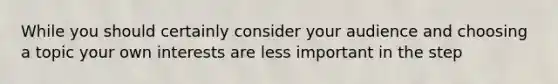 While you should certainly consider your audience and choosing a topic your own interests are less important in the step