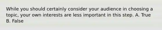 While you should certainly consider your audience in choosing a topic, your own interests are less important in this step. A. True B. False