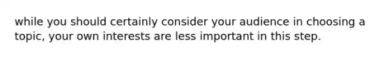 while you should certainly consider your audience in choosing a topic, your own interests are less important in this step.