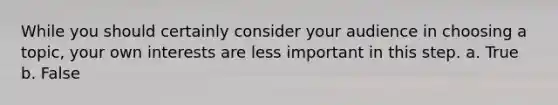 While you should certainly consider your audience in choosing a topic, your own interests are less important in this step. a. True b. False