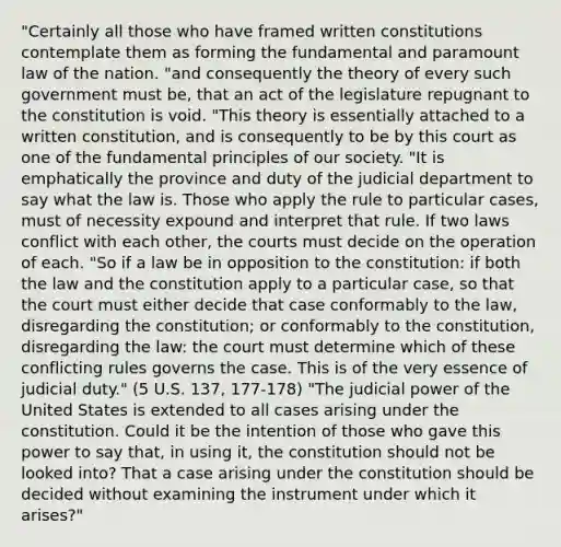 "Certainly all those who have framed written constitutions contemplate them as forming the fundamental and paramount law of the nation. "and consequently the theory of every such government must be, that an act of the legislature repugnant to the constitution is void. "This theory is essentially attached to a written constitution, and is consequently to be by this court as one of the fundamental principles of our society. "It is emphatically the province and duty of the judicial department to say what the law is. Those who apply the rule to particular cases, must of necessity expound and interpret that rule. If two laws conflict with each other, the courts must decide on the operation of each. "So if a law be in opposition to the constitution: if both the law and the constitution apply to a particular case, so that the court must either decide that case conformably to the law, disregarding the constitution; or conformably to the constitution, disregarding the law: the court must determine which of these conflicting rules governs the case. This is of the very essence of judicial duty." (5 U.S. 137, 177-178) "The judicial power of the United States is extended to all cases arising under the constitution. Could it be the intention of those who gave this power to say that, in using it, the constitution should not be looked into? That a case arising under the constitution should be decided without examining the instrument under which it arises?"