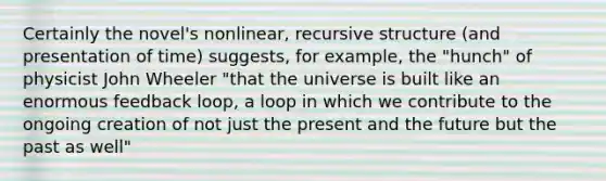 Certainly the novel's nonlinear, recursive structure (and presentation of time) suggests, for example, the "hunch" of physicist John Wheeler "that the universe is built like an enormous feedback loop, a loop in which we contribute to the ongoing creation of not just the present and the future but the past as well"