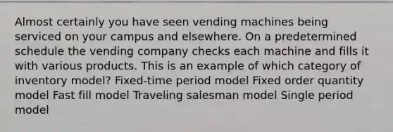 Almost certainly you have seen vending machines being serviced on your campus and elsewhere. On a predetermined schedule the vending company checks each machine and fills it with various products. This is an example of which category of inventory model? Fixed-time period model Fixed order quantity model Fast fill model Traveling salesman model Single period model