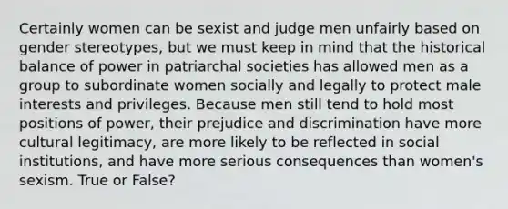 Certainly women can be sexist and judge men unfairly based on gender stereotypes, but we must keep in mind that the historical balance of power in patriarchal societies has allowed men as a group to subordinate women socially and legally to protect male interests and privileges. Because men still tend to hold most positions of power, their prejudice and discrimination have more cultural legitimacy, are more likely to be reflected in social institutions, and have more serious consequences than women's sexism. True or False?