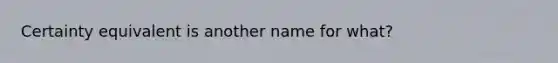 Certainty equivalent is another name for what?