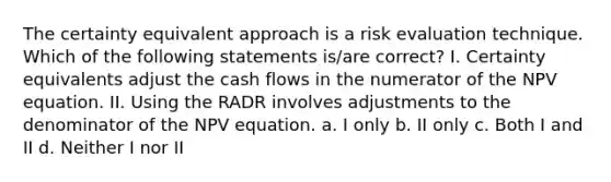 The certainty equivalent approach is a risk evaluation technique. Which of the following statements is/are correct? I. Certainty equivalents adjust the cash flows in the numerator of the NPV equation. II. Using the RADR involves adjustments to the denominator of the NPV equation. a. I only b. II only c. Both I and II d. Neither I nor II