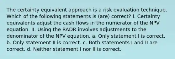 The certainty equivalent approach is a risk evaluation technique. Which of the following statements is (are) correct? I. Certainty equivalents adjust the cash flows in the numerator of the NPV equation. II. Using the RADR involves adjustments to the denominator of the NPV equation. a. Only statement I is correct. b. Only statement II is correct. c. Both statements I and II are correct. d. Neither statement I nor II is correct.