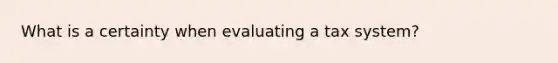 What is a certainty when evaluating a tax system?