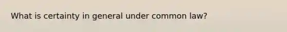 What is certainty in general under common law?