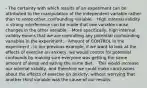 - The certainty with which results of an experiment can be attributed to the manipulation of the independent variable rather than to some other, confounding variable. - High internal validity = strong interference can be made that one variable cause changes in the other variable. - More specifically, high internal validity means that we are controlling any potential confounding variables in the experiment. - Amount of CONTROL in the experiment - In our previous example, if we want to look at the effects of exercise on anxiety, we would control for potential confounds by making sure everyone was getting the same amount of sleep and eating the same diet. - This would increase our internal validity, and therefore we could make conclusions about the effects of exercise on anxiety, without worrying that another third variable was the cause of our results.