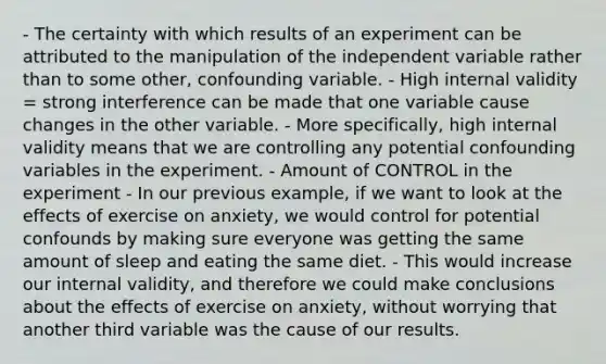 - The certainty with which results of an experiment can be attributed to the manipulation of the independent variable rather than to some other, confounding variable. - High internal validity = strong interference can be made that one variable cause changes in the other variable. - More specifically, high internal validity means that we are controlling any potential confounding variables in the experiment. - Amount of CONTROL in the experiment - In our previous example, if we want to look at the effects of exercise on anxiety, we would control for potential confounds by making sure everyone was getting the same amount of sleep and eating the same diet. - This would increase our internal validity, and therefore we could make conclusions about the effects of exercise on anxiety, without worrying that another third variable was the cause of our results.