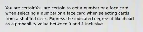 You are certainYou are certain to get a number or a face card when selecting a number or a face card when selecting cards from a shuffled deck. Express the indicated degree of likelihood as a probability value between 0 and 1 inclusive.