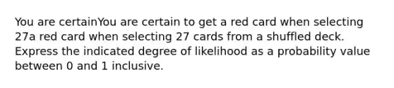 You are certainYou are certain to get a red card when selecting 27a red card when selecting 27 cards from a shuffled deck. Express the indicated degree of likelihood as a probability value between 0 and 1 inclusive.