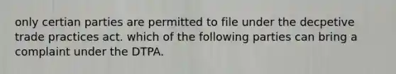 only certian parties are permitted to file under the decpetive trade practices act. which of the following parties can bring a complaint under the DTPA.