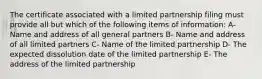 The certificate associated with a limited partnership filing must provide all but which of the following items of information: A- Name and address of all general partners B- Name and address of all limited partners C- Name of the limited partnership D- The expected dissolution date of the limited partnership E- The address of the limited partnership