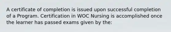 A certificate of completion is issued upon successful completion of a Program. Certification in WOC Nursing is accomplished once the learner has passed exams given by the: