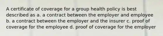 A certificate of coverage for a group health policy is best described as a. a contract between the employer and employee b. a contract between the employer and the insurer c. proof of coverage for the employee d. proof of coverage for the employer