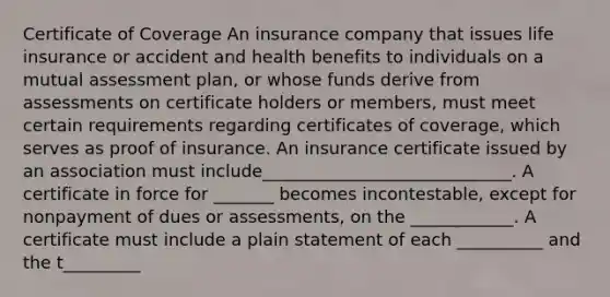 Certificate of Coverage An insurance company that issues life insurance or accident and health benefits to individuals on a mutual assessment plan, or whose funds derive from assessments on certificate holders or members, must meet certain requirements regarding certificates of coverage, which serves as proof of insurance. An insurance certificate issued by an association must include_____________________________. A certificate in force for _______ becomes incontestable, except for nonpayment of dues or assessments, on the ____________. A certificate must include a plain statement of each __________ and the t_________