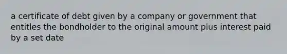 a certificate of debt given by a company or government that entitles the bondholder to the original amount plus interest paid by a set date