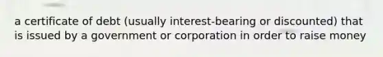 a certificate of debt (usually interest-bearing or discounted) that is issued by a government or corporation in order to raise money