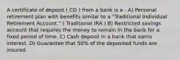 A certificate of deposit ( CD ) from a bank is a - A) Personal retirement plan with benefits similar to a "Traditional Individual Retirement Account." ( Traditional IRA ) B) Restricted savings account that requires the money to remain in the bank for a fixed period of time. C) Cash deposit in a bank that earns interest. D) Guarantee that 50% of the deposited funds are insured.