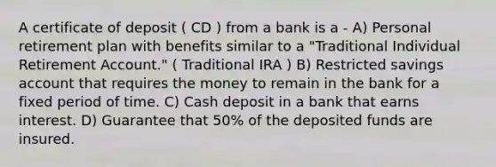 A certificate of deposit ( CD ) from a bank is a - A) Personal retirement plan with benefits similar to a "Traditional Individual Retirement Account." ( Traditional IRA ) B) Restricted savings account that requires the money to remain in the bank for a fixed period of time. C) Cash deposit in a bank that earns interest. D) Guarantee that 50% of the deposited funds are insured.